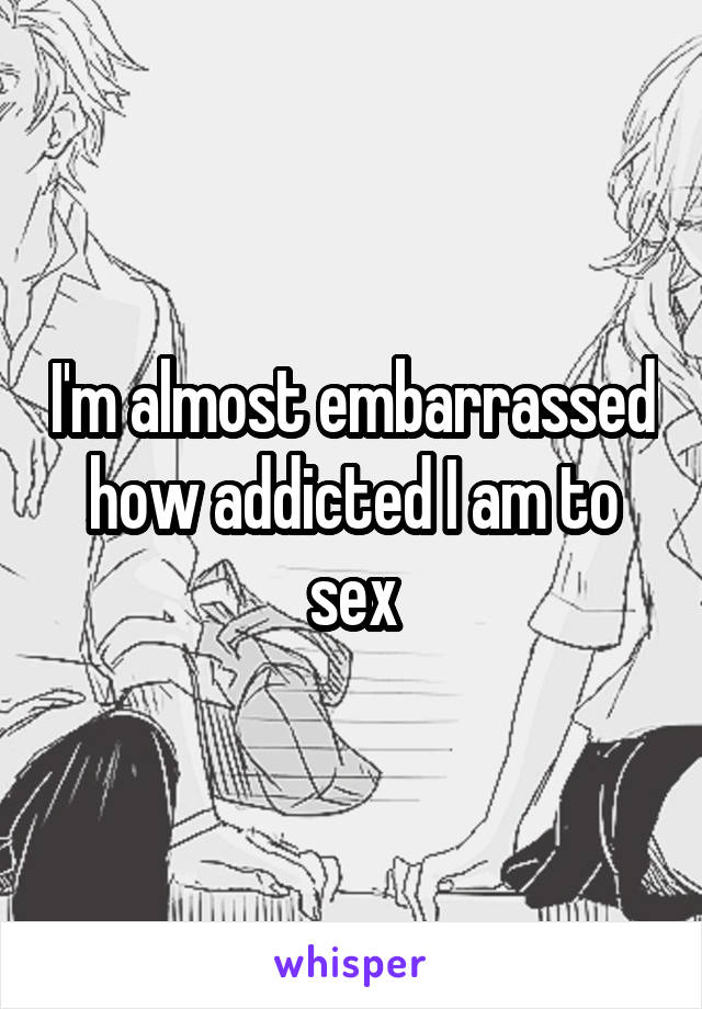 I'm almost embarrassed how addicted I am to sex