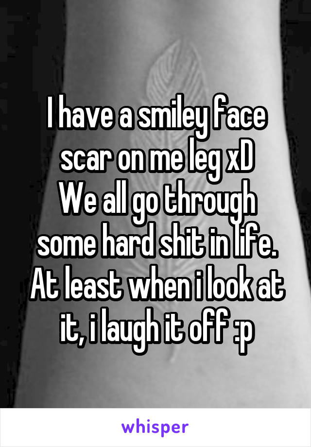 I have a smiley face scar on me leg xD
We all go through some hard shit in life. At least when i look at it, i laugh it off :p