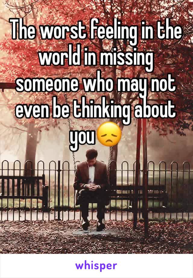 The worst feeling in the world in missing someone who may not even be thinking about you😞