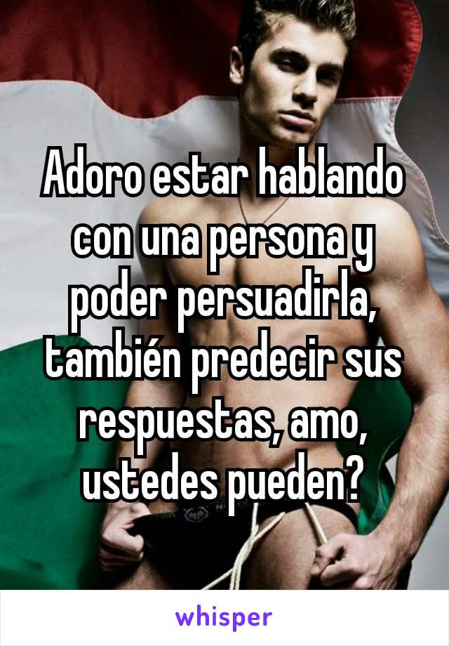 Adoro estar hablando con una persona y poder persuadirla, también predecir sus respuestas, amo, ustedes pueden?