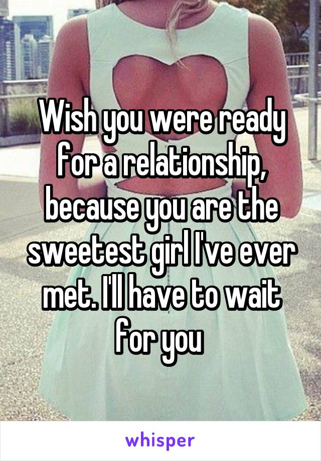 Wish you were ready for a relationship, because you are the sweetest girl I've ever met. I'll have to wait for you 