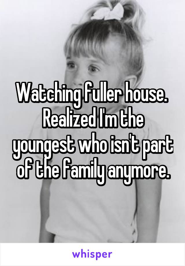 Watching fuller house.  Realized I'm the youngest who isn't part of the family anymore.