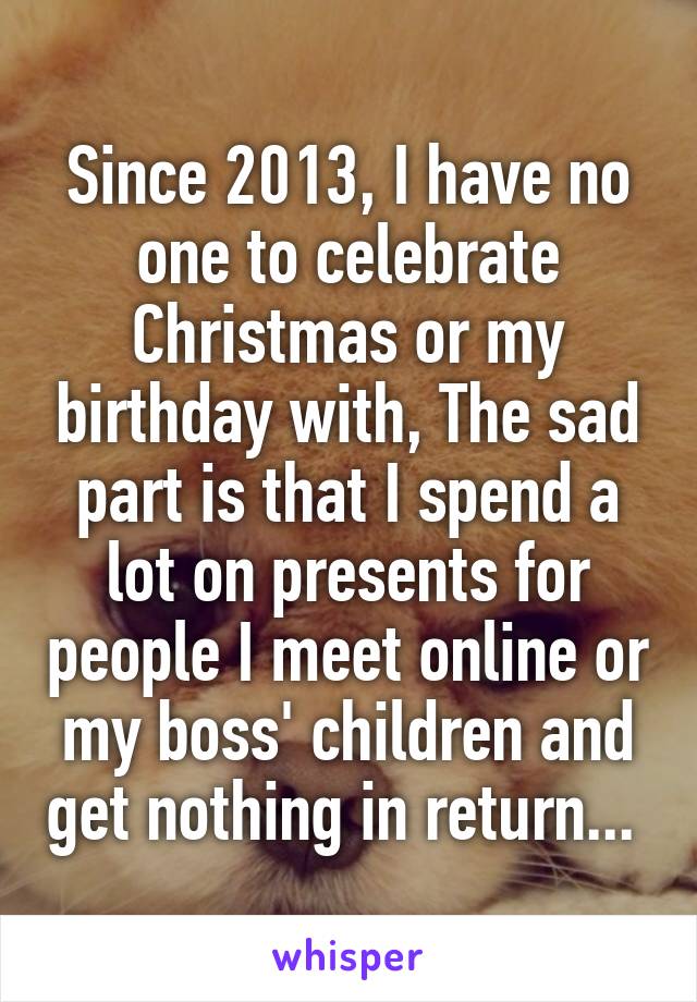 Since 2013, I have no one to celebrate Christmas or my birthday with, The sad part is that I spend a lot on presents for people I meet online or my boss' children and get nothing in return... 