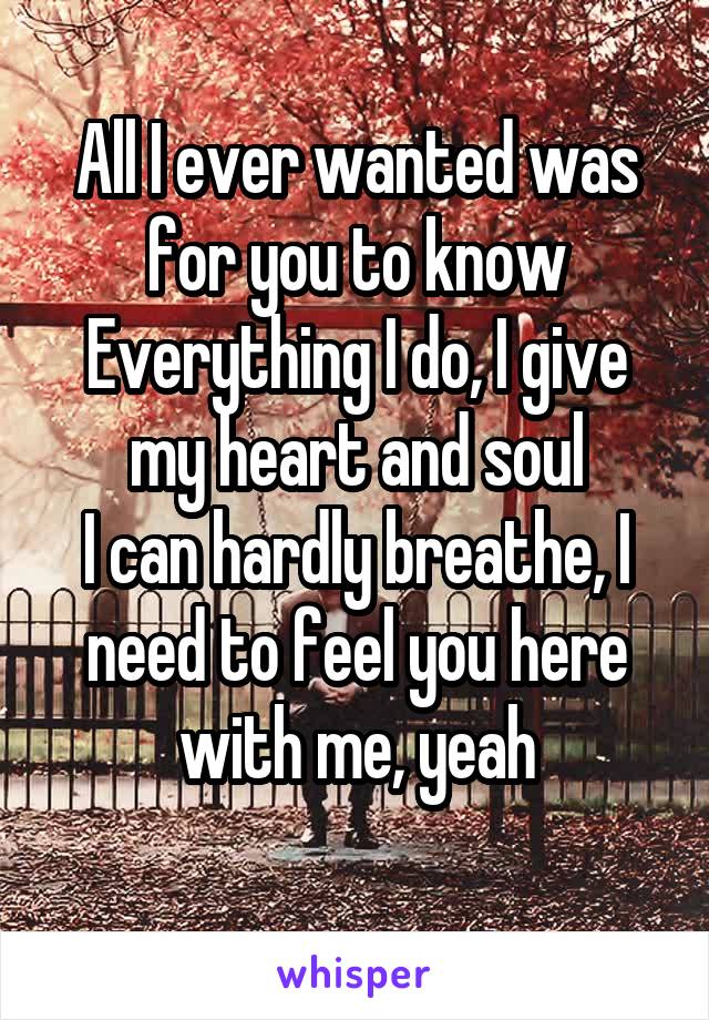 All I ever wanted was for you to know
Everything I do, I give my heart and soul
I can hardly breathe, I need to feel you here with me, yeah
