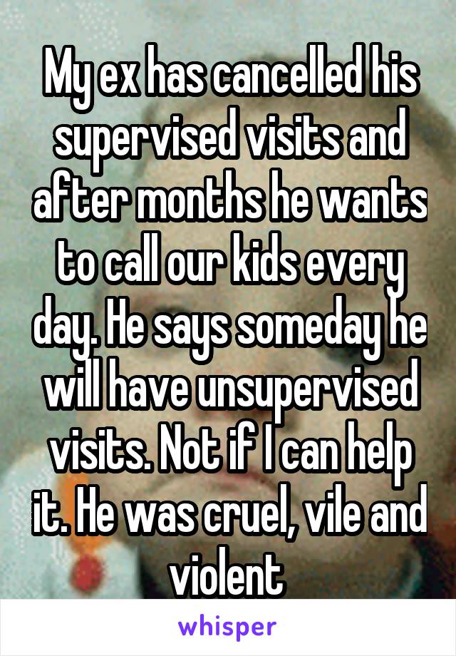 My ex has cancelled his supervised visits and after months he wants to call our kids every day. He says someday he will have unsupervised visits. Not if I can help it. He was cruel, vile and violent 