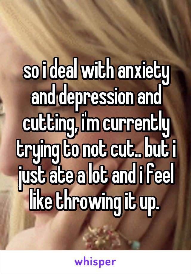 so i deal with anxiety and depression and cutting, i'm currently trying to not cut.. but i just ate a lot and i feel like throwing it up. 