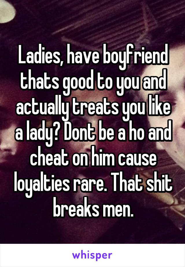 Ladies, have boyfriend thats good to you and actually treats you like a lady? Dont be a ho and cheat on him cause loyalties rare. That shit breaks men.