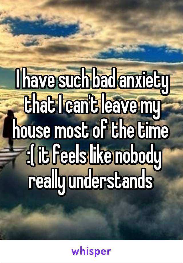 I have such bad anxiety that I can't leave my house most of the time   :( it feels like nobody really understands 