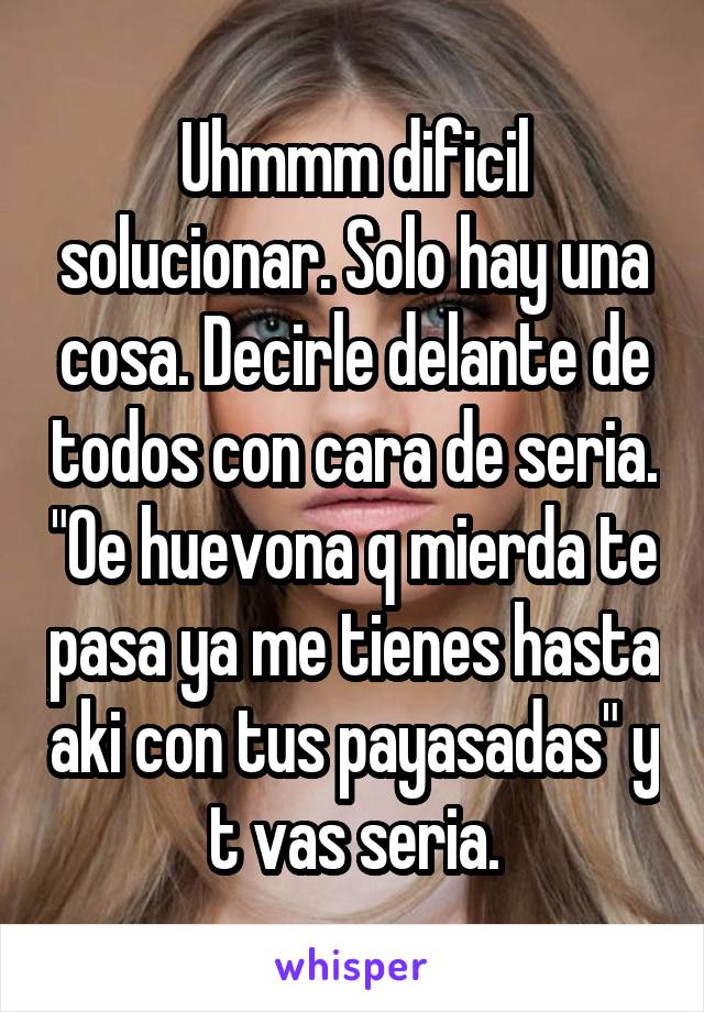 Uhmmm dificil solucionar. Solo hay una cosa. Decirle delante de todos con cara de seria. "Oe huevona q mierda te pasa ya me tienes hasta aki con tus payasadas" y t vas seria.