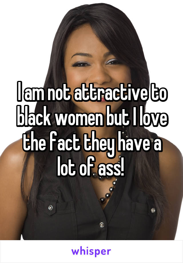 I am not attractive to black women but I love the fact they have a lot of ass! 