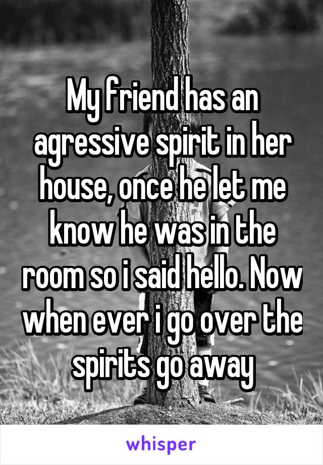 My friend has an agressive spirit in her house, once he let me know he was in the room so i said hello. Now when ever i go over the spirits go away