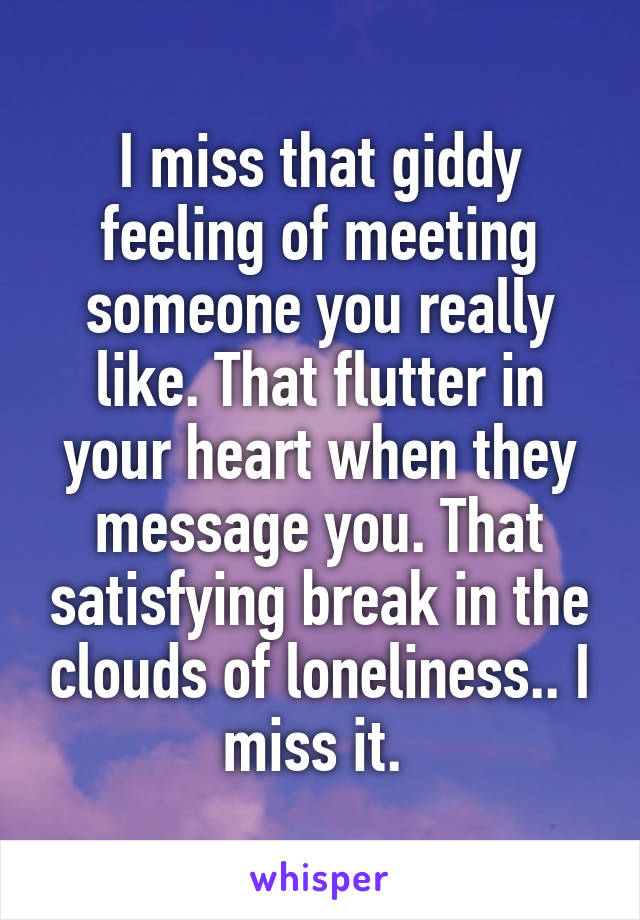 I miss that giddy feeling of meeting someone you really like. That flutter in your heart when they message you. That satisfying break in the clouds of loneliness.. I miss it. 