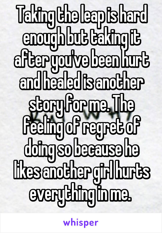 Taking the leap is hard enough but taking it after you've been hurt and healed is another story for me. The feeling of regret of doing so because he likes another girl hurts everything in me. 
