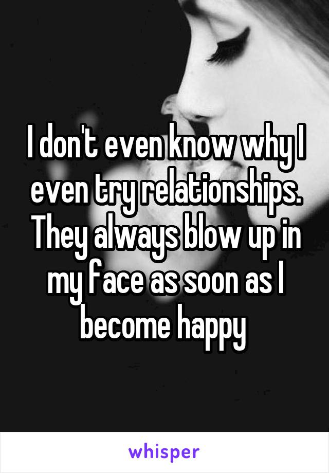 I don't even know why I even try relationships. They always blow up in my face as soon as I become happy 