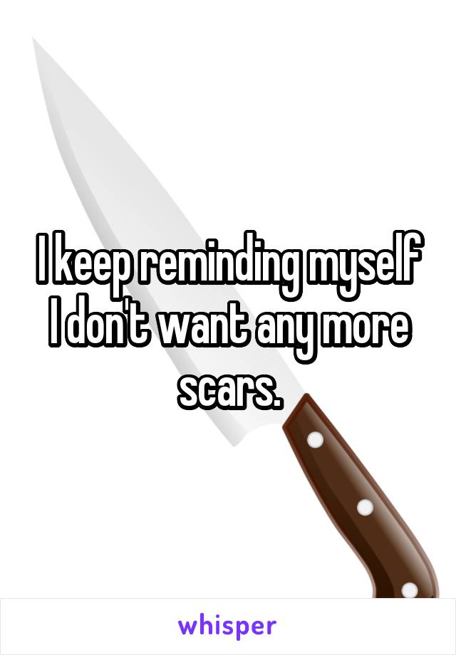 I keep reminding myself I don't want any more scars.