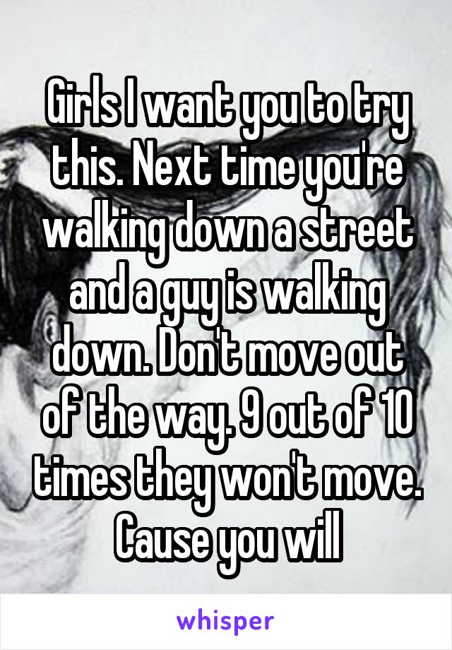 Girls I want you to try this. Next time you're walking down a street and a guy is walking down. Don't move out of the way. 9 out of 10 times they won't move. Cause you will