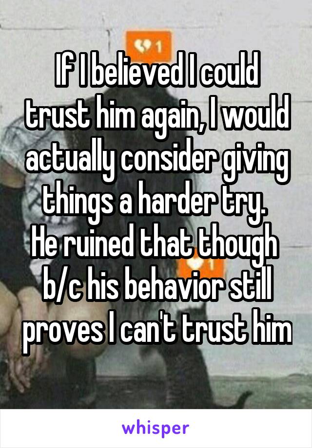 If I believed I could trust him again, I would actually consider giving things a harder try. 
He ruined that though 
b/c his behavior still proves I can't trust him 