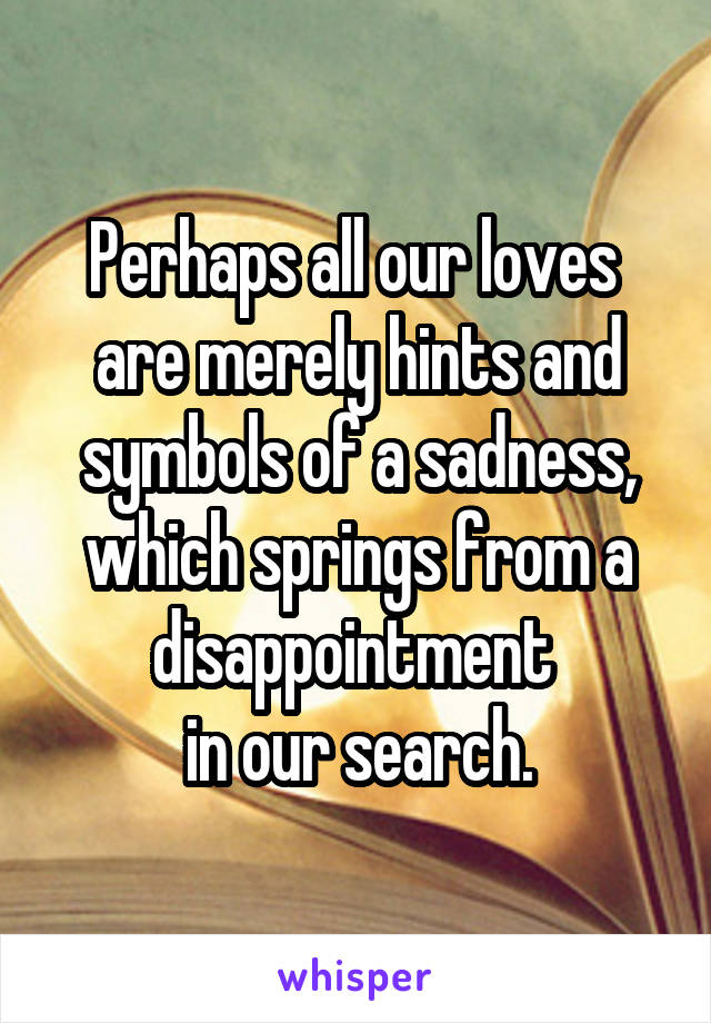 Perhaps all our loves 
are merely hints and symbols of a sadness, which springs from a disappointment 
in our search.