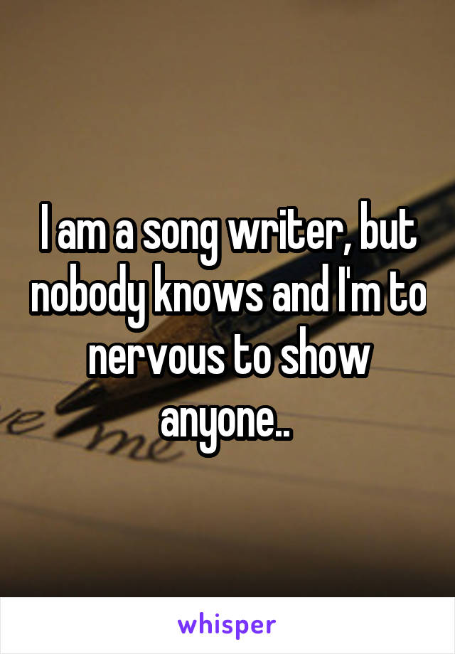 I am a song writer, but nobody knows and I'm to nervous to show anyone.. 