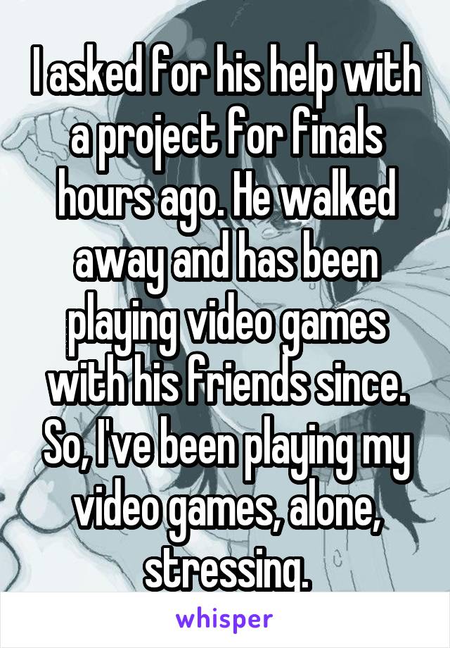 I asked for his help with a project for finals hours ago. He walked away and has been playing video games with his friends since. So, I've been playing my video games, alone, stressing.