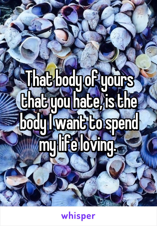 That body of yours that you hate, is the body I want to spend my life loving. 