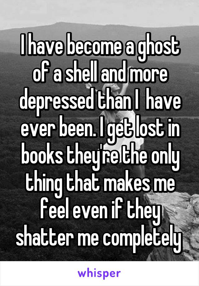 I have become a ghost of a shell and more depressed than I  have ever been. I get lost in books they're the only thing that makes me feel even if they shatter me completely 