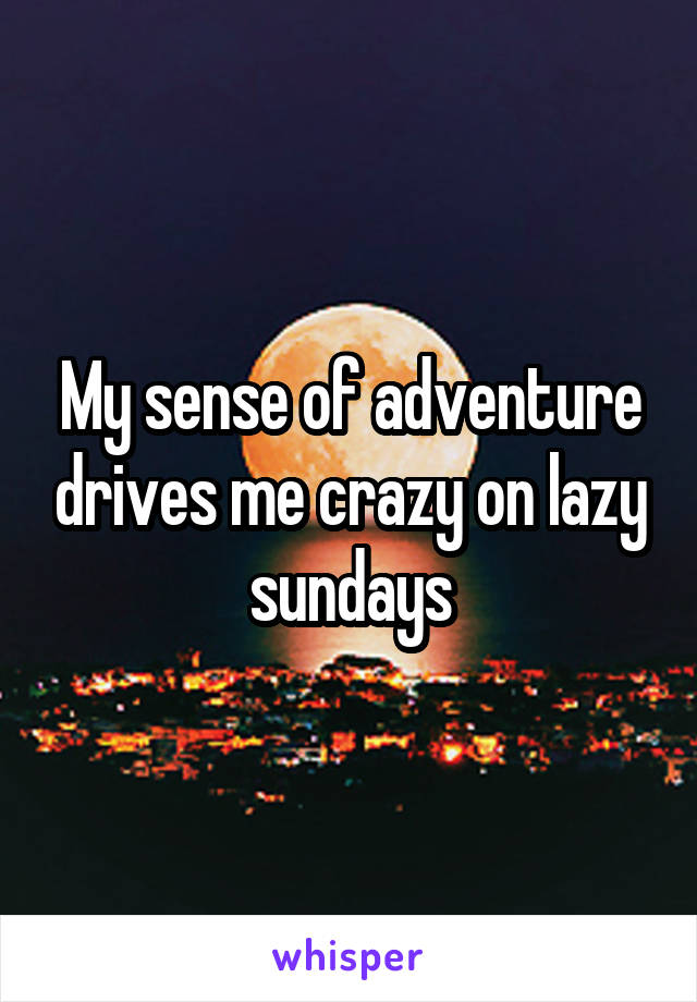 My sense of adventure drives me crazy on lazy sundays