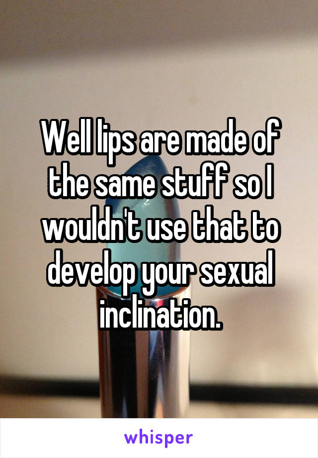 Well lips are made of the same stuff so I wouldn't use that to develop your sexual inclination.