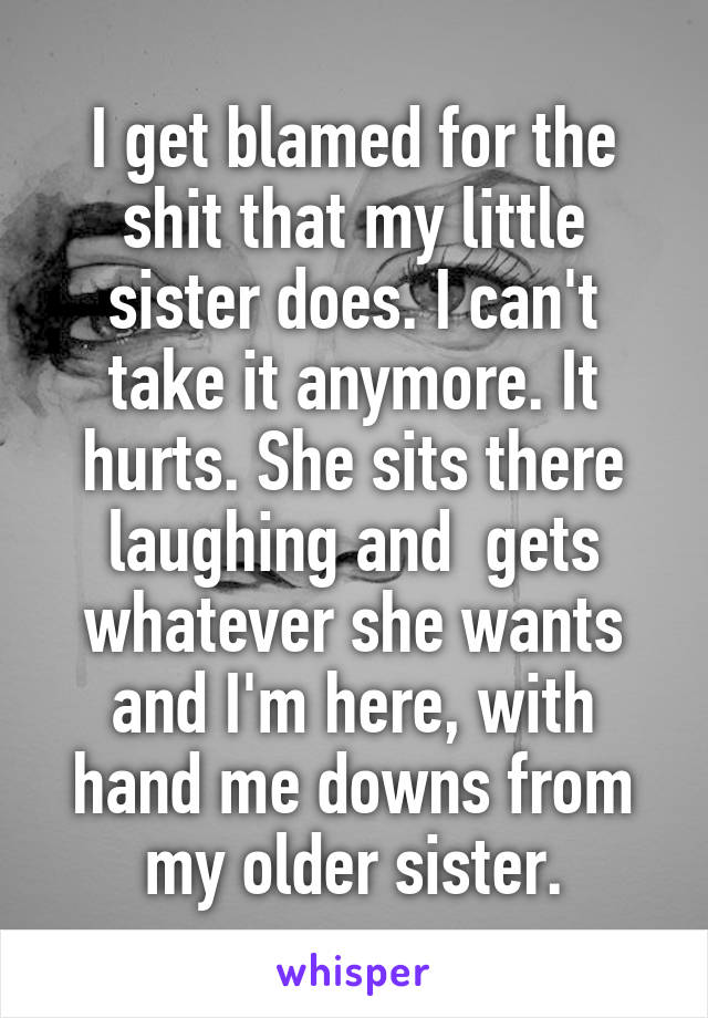 I get blamed for the shit that my little sister does. I can't take it anymore. It hurts. She sits there laughing and  gets whatever she wants and I'm here, with hand me downs from my older sister.