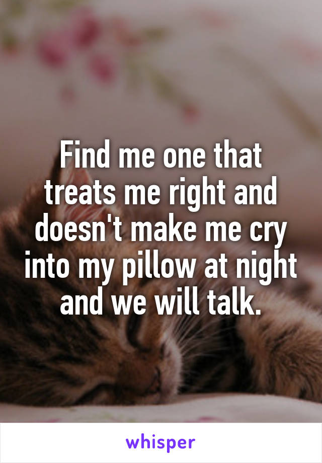 Find me one that treats me right and doesn't make me cry into my pillow at night and we will talk.