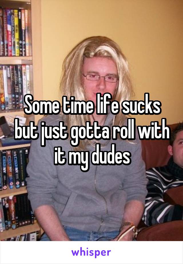 Some time life sucks but just gotta roll with it my dudes