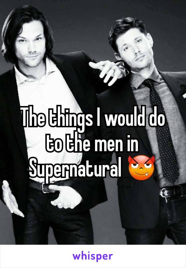 The things I would do to the men in Supernatural 😈