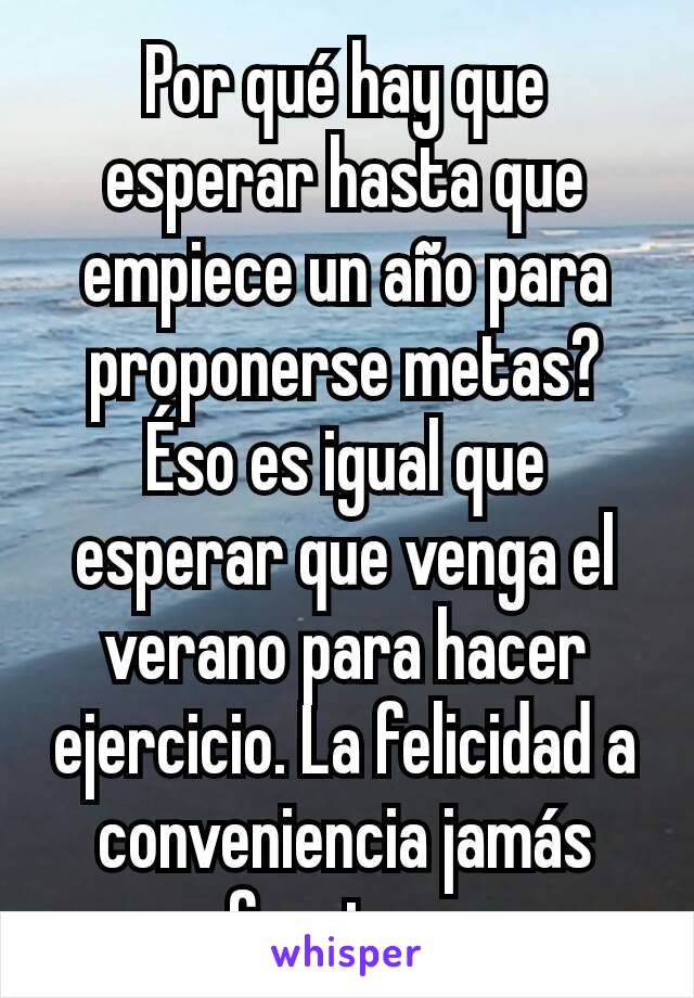 Por qué hay que esperar hasta que empiece un año para proponerse metas? Éso es igual que esperar que venga el verano para hacer ejercicio. La felicidad a conveniencia jamás funciona.