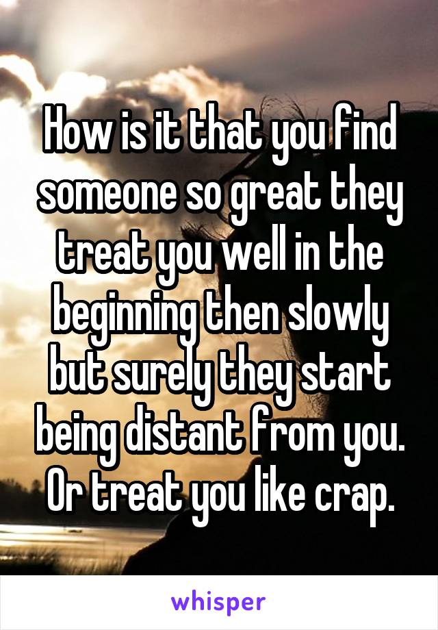 How is it that you find someone so great they treat you well in the beginning then slowly but surely they start being distant from you. Or treat you like crap.