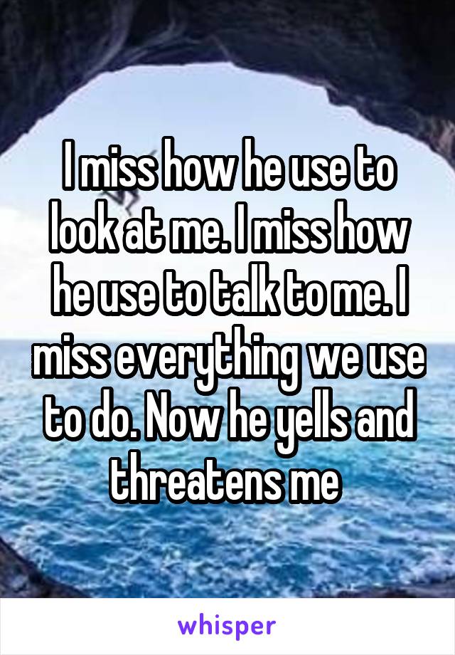 I miss how he use to look at me. I miss how he use to talk to me. I miss everything we use to do. Now he yells and threatens me 