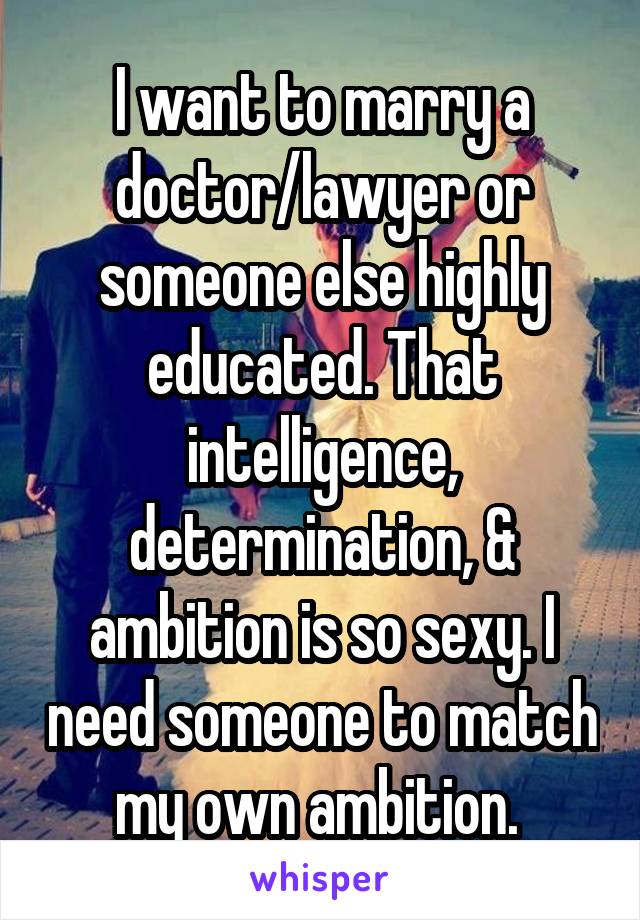 I want to marry a doctor/lawyer or someone else highly educated. That intelligence, determination, & ambition is so sexy. I need someone to match my own ambition. 