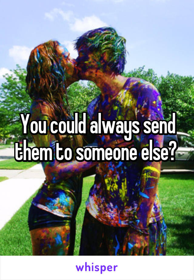 You could always send them to someone else? 