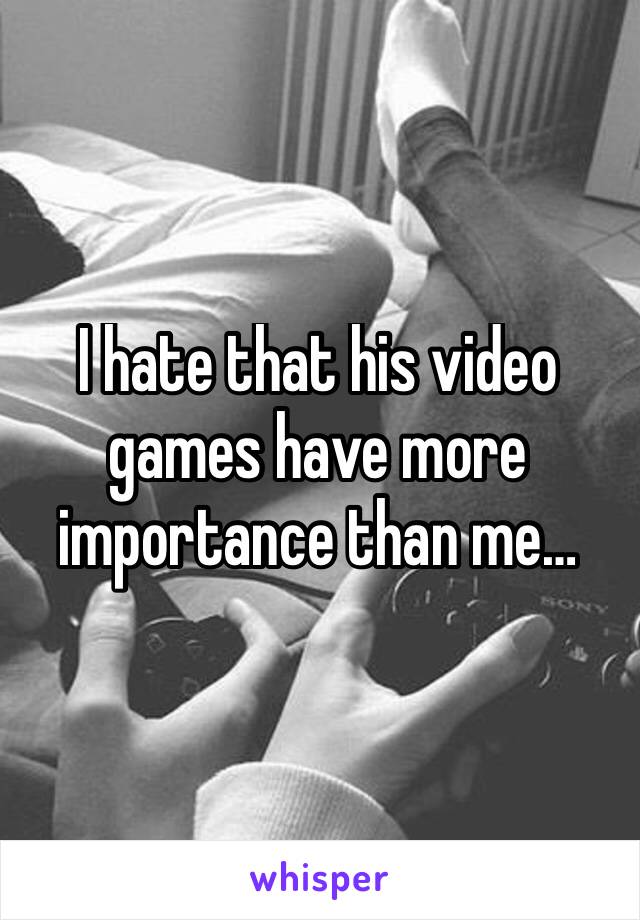 I hate that his video games have more importance than me…