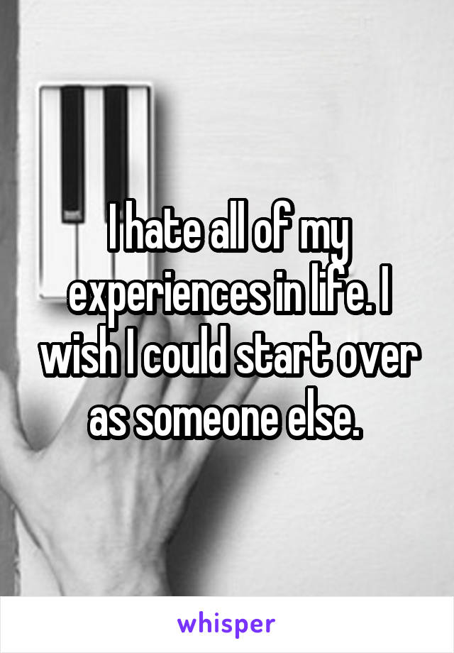 I hate all of my experiences in life. I wish I could start over as someone else. 