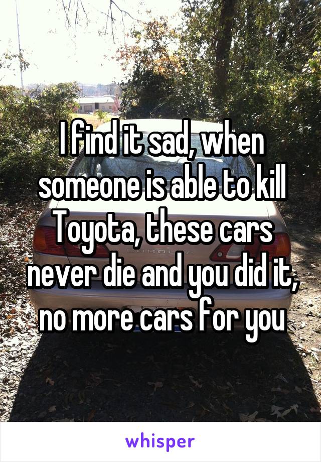 I find it sad, when someone is able to kill Toyota, these cars never die and you did it, no more cars for you