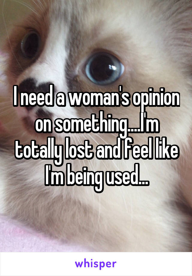 I need a woman's opinion on something....I'm totally lost and feel like I'm being used...