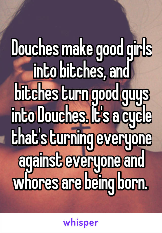 Douches make good girls into bitches, and bitches turn good guys into Douches. It's a cycle that's turning everyone against everyone and whores are being born. 