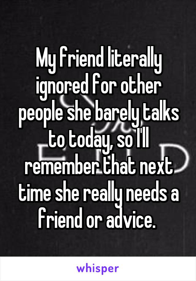 My friend literally ignored for other people she barely talks to today, so I'll remember that next time she really needs a friend or advice. 