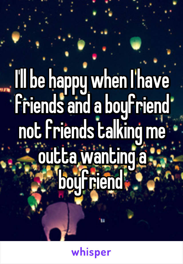 I'll be happy when I have friends and a boyfriend not friends talking me outta wanting a boyfriend 