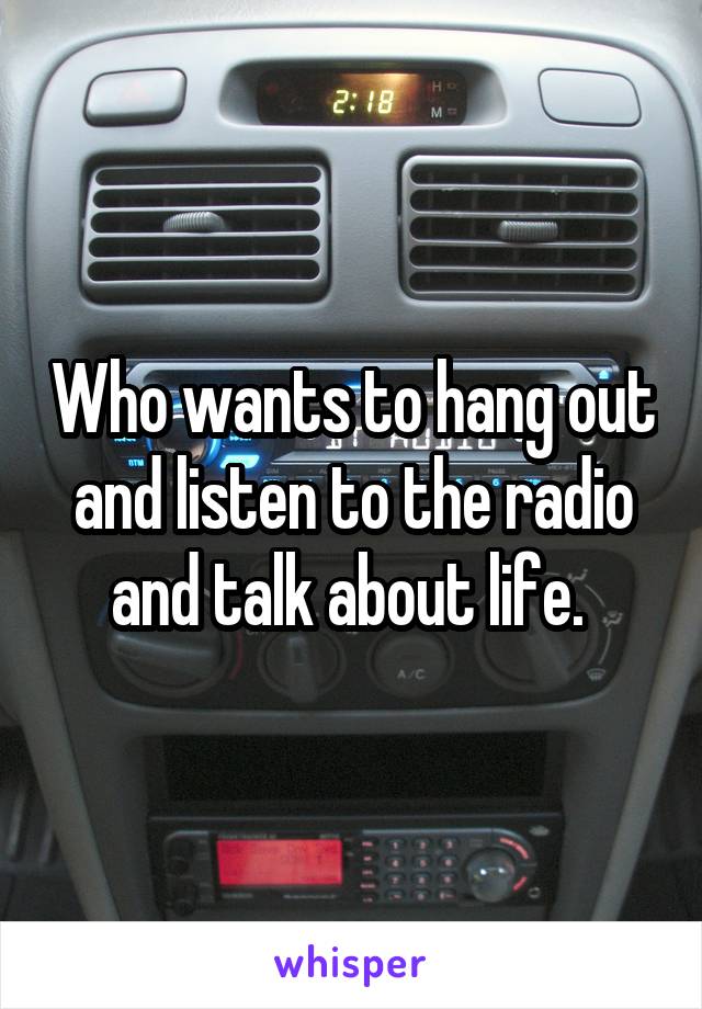 Who wants to hang out and listen to the radio and talk about life. 