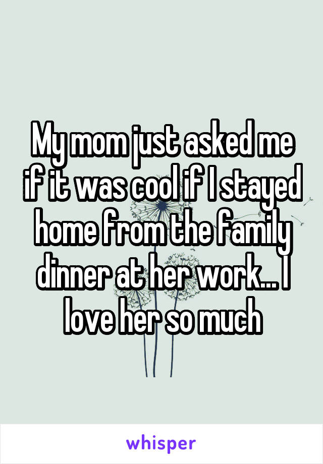 My mom just asked me if it was cool if I stayed home from the family dinner at her work... I love her so much