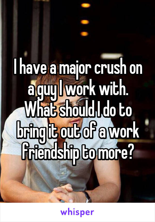 I have a major crush on a guy I work with. What should I do to bring it out of a work friendship to more?