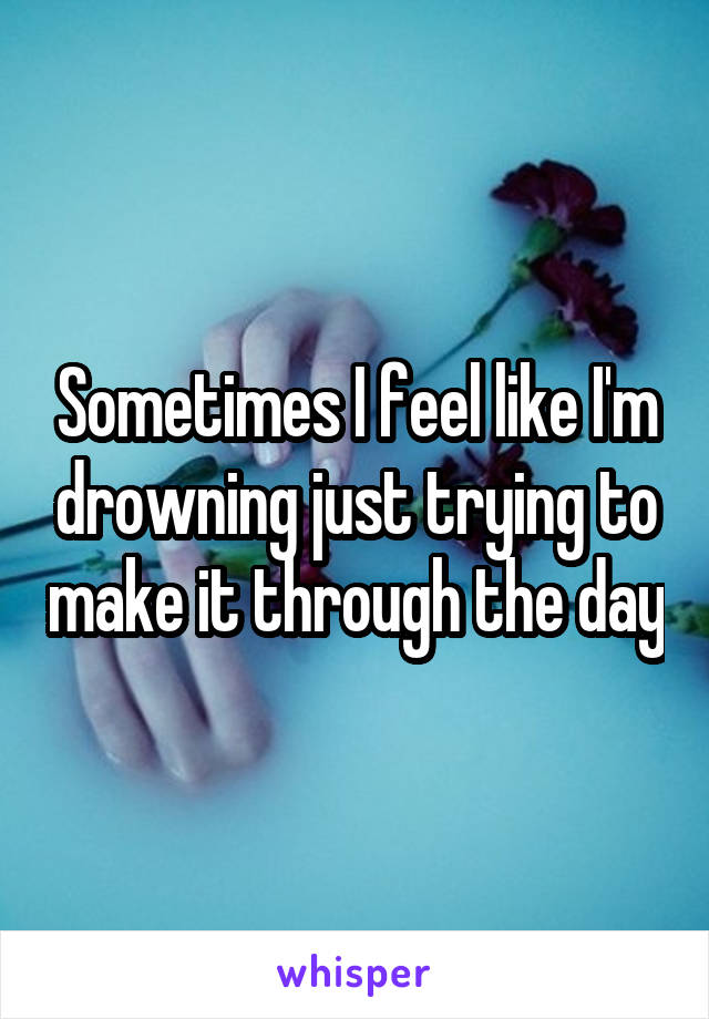 Sometimes I feel like I'm drowning just trying to make it through the day