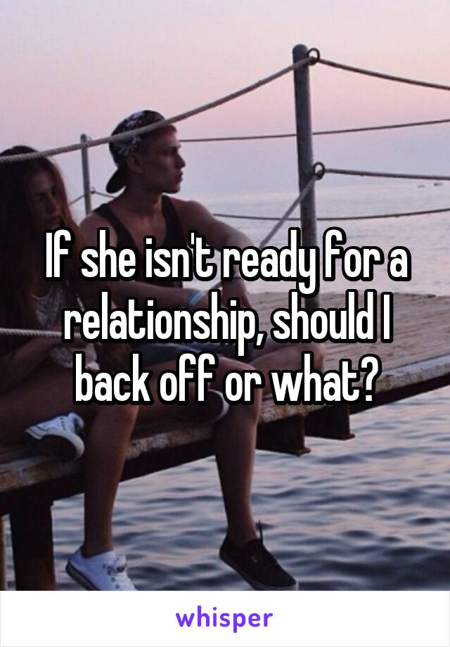 If she isn't ready for a relationship, should I back off or what?