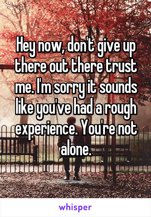 Hey now, don't give up there out there trust me. I'm sorry it sounds like you've had a rough experience. You're not alone.
